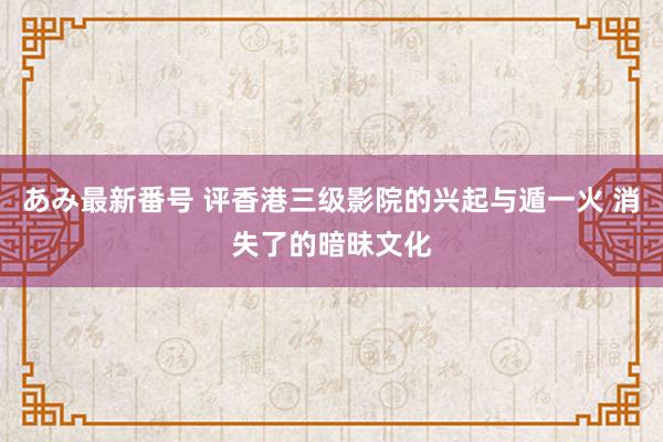 あみ最新番号 评香港三级影院的兴起与遁一火 消失了的暗昧文化