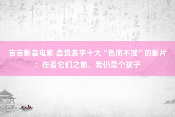 吉吉影音电影 盘货寰宇十大“色而不淫”的影片：在看它们之前，我仍是个孩子