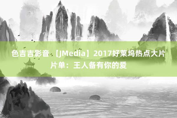 色吉吉影音 【JMedia】2017好莱坞热点大片片单：王人备有你的爱