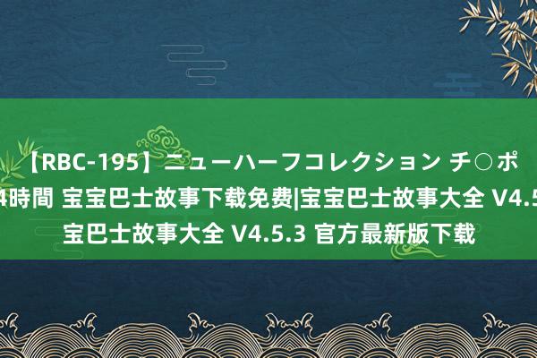 【RBC-195】ニューハーフコレクション チ○ポの生えた乙女たち 4時間 宝宝巴士故事下载免费|宝宝巴士故事大全 V4.5.3 官方最新版下载