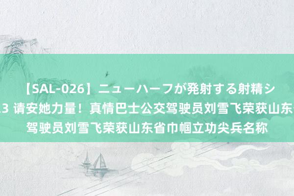 【SAL-026】ニューハーフが発射する射精シーンがあるセックス3 请安她力量！真情巴士公交驾驶员刘雪飞荣获山东省巾帼立功尖兵名称