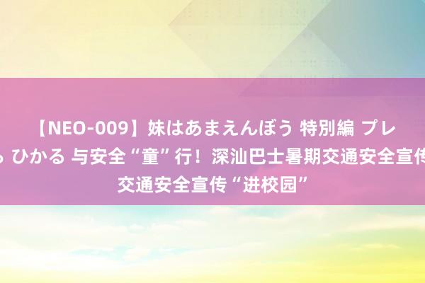 【NEO-009】妹はあまえんぼう 特別編 プレミアおなら ひかる 与安全“童”行！深汕巴士暑期交通安全宣传“进校园”