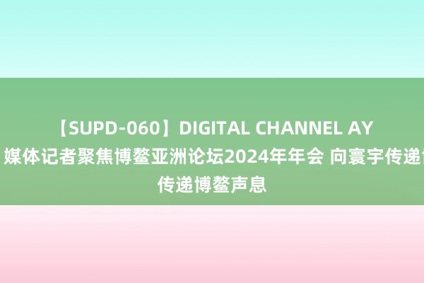 【SUPD-060】DIGITAL CHANNEL AYA 组图丨媒体记者聚焦博鳌亚洲论坛2024年年会 向寰宇传递博鳌声息