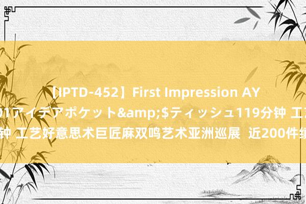 【IPTD-452】First Impression AYA</a>2009-05-01アイデアポケット&$ティッシュ119分钟 工艺好意思术巨匠麻双鸣艺术亚洲巡展  近200件缜密作品亮相儋州（配组图）