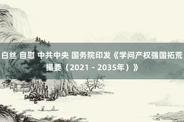 白丝 自慰 中共中央 国务院印发《学问产权强国拓荒撮要（2021－2035年）》