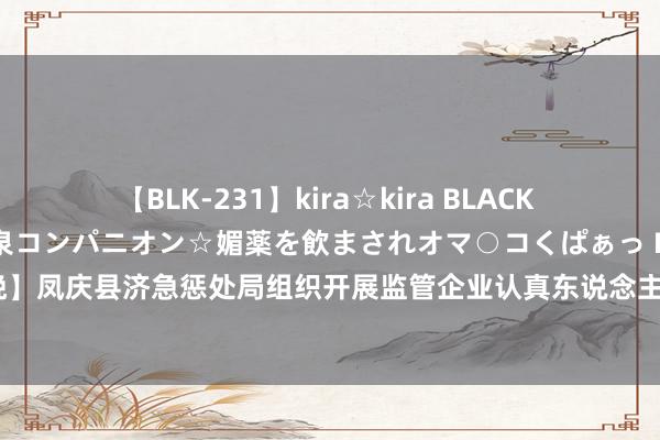 【BLK-231】kira☆kira BLACK GAL 黒ギャル中出し温泉コンパニオン☆媚薬を飲まされオマ○コくぱぁっ EMIRI 【安全分娩】凤庆县济急惩处局组织开展监管企业认真东说念主和安全惩处东说念主员安全分娩栽种培训