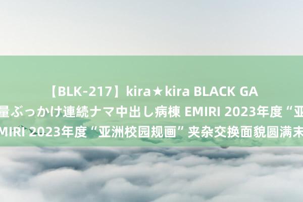 【BLK-217】kira★kira BLACK GAL黒ギャルご奉仕ナース 大量ぶっかけ連続ナマ中出し病棟 EMIRI 2023年度“亚洲校园规画”夹杂交换面貌圆满末端