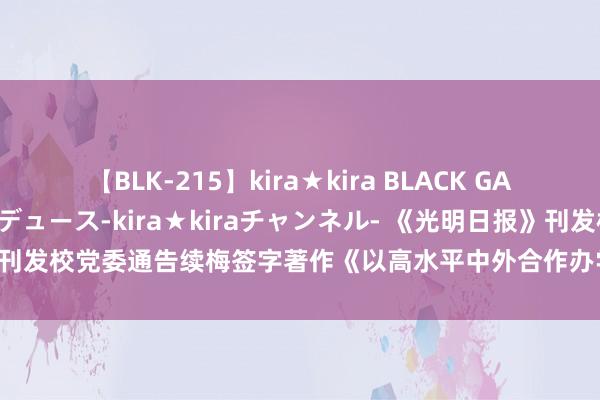 【BLK-215】kira★kira BLACK GAL 黒ギャル・EMIRIプロデュース-kira★kiraチャンネル- 《光明日报》刊发校党委通告续梅签字著作《以高水平中外合作办学助力高级评释高质料发展》