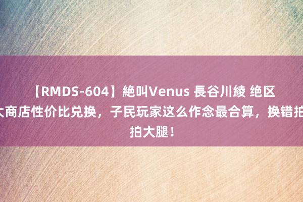 【RMDS-604】絶叫Venus 長谷川綾 绝区：五大商店性价比兑换，子民玩家这么作念最合算，换错拍大腿！