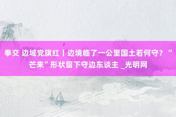 拳交 边域党旗红丨边境临了一公里国土若何守？“芒来”形状留下守边东谈主 _光明网