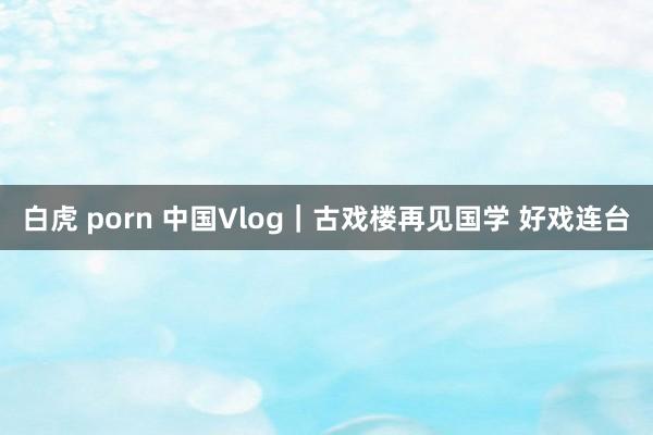 白虎 porn 中国Vlog｜古戏楼再见国学 好戏连台