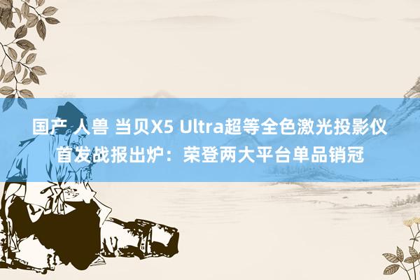 国产 人兽 当贝X5 Ultra超等全色激光投影仪首发战报出炉：荣登两大平台单品销冠