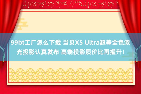 99bt工厂怎么下载 当贝X5 Ultra超等全色激光投影认真发布 高端投影质价比再擢升！