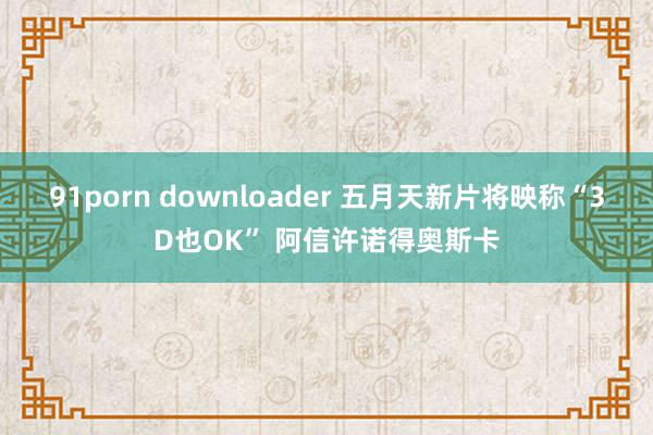 91porn downloader 五月天新片将映称“3D也OK” 阿信许诺得奥斯卡