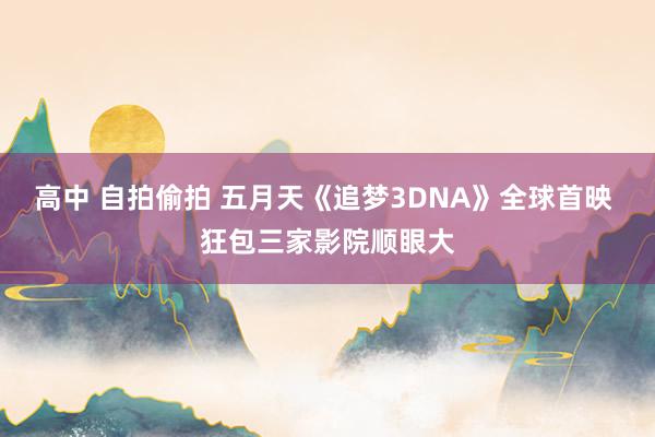 高中 自拍偷拍 五月天《追梦3DNA》全球首映 狂包三家影院顺眼大