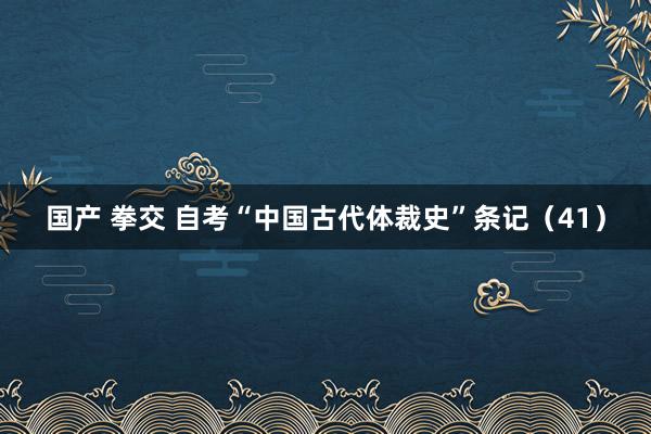 国产 拳交 自考“中国古代体裁史”条记（41）