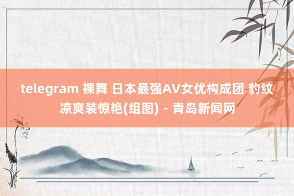 telegram 裸舞 日本最强AV女优构成团 豹纹凉爽装惊艳(组图)－青岛新闻网