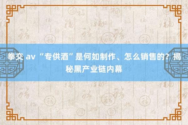 拳交 av “专供酒”是何如制作、怎么销售的？揭秘黑产业链内幕