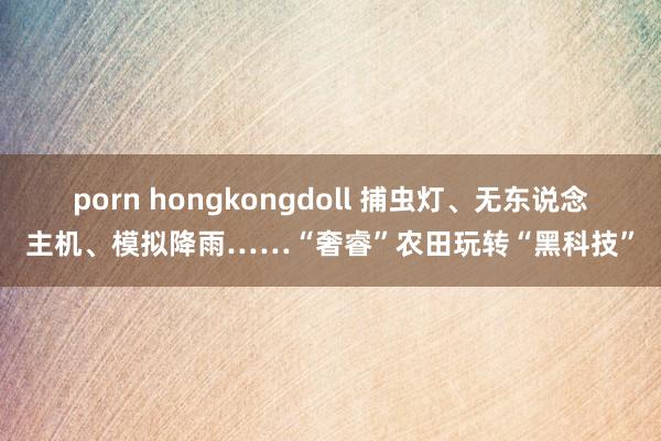 porn hongkongdoll 捕虫灯、无东说念主机、模拟降雨……“奢睿”农田玩转“黑科技”