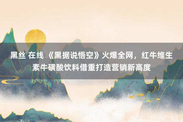 黑丝 在线 《黑据说悟空》火爆全网，红牛维生素牛磺酸饮料借重打造营销新高度