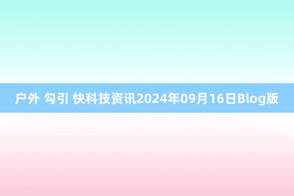 户外 勾引 快科技资讯2024年09月16日Blog版