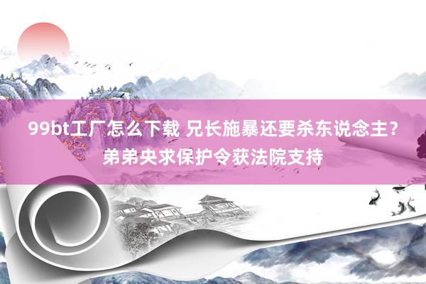 99bt工厂怎么下载 兄长施暴还要杀东说念主？弟弟央求保护令获法院支持