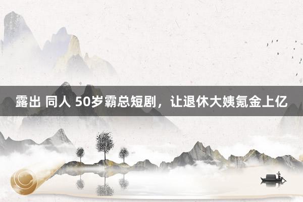 露出 同人 50岁霸总短剧，让退休大姨氪金上亿