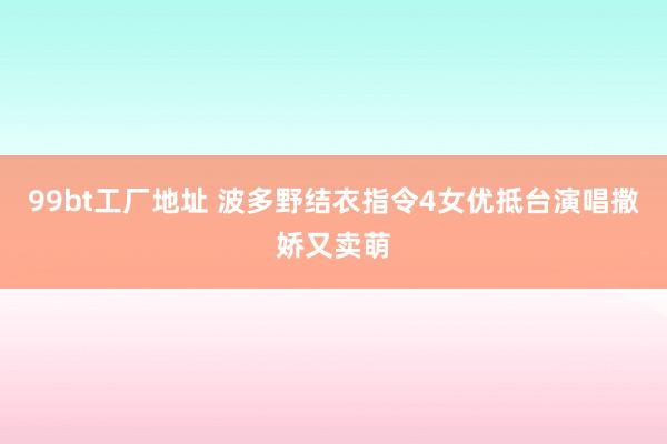 99bt工厂地址 波多野结衣指令4女优抵台演唱撒娇又卖萌