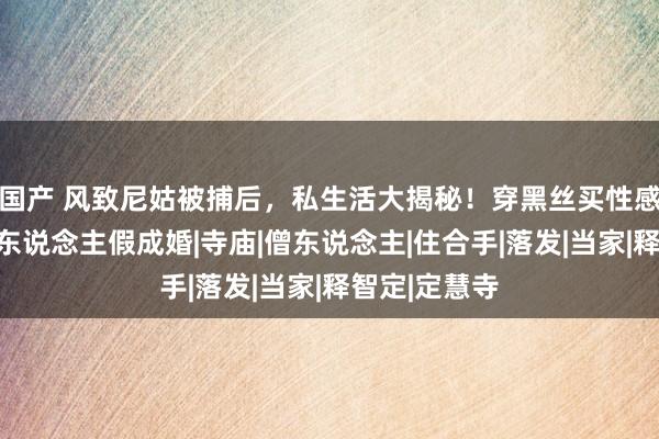 国产 风致尼姑被捕后，私生活大揭秘！穿黑丝买性感内衣，与多东说念主假成婚|寺庙|僧东说念主|住合手|落发|当家|释智定|定慧寺