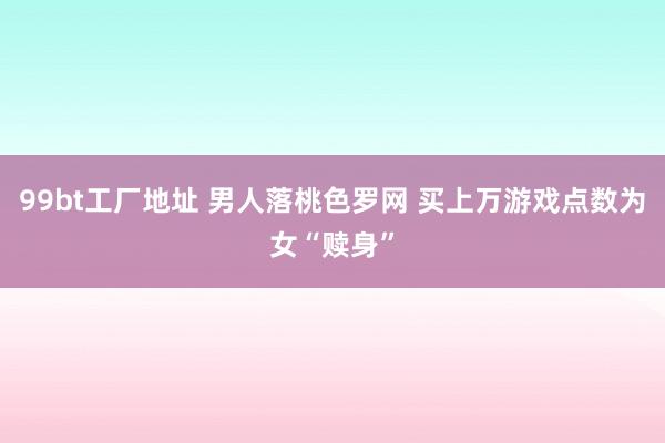 99bt工厂地址 男人落桃色罗网 买上万游戏点数为女“赎身”