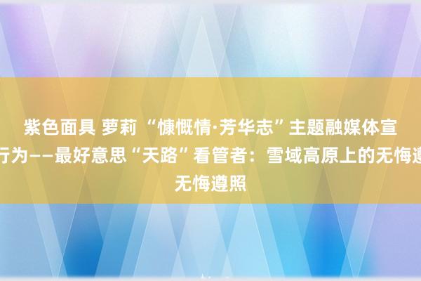 紫色面具 萝莉 “慷慨情·芳华志”主题融媒体宣传行为——最好意思“天路”看管者：雪域高原上的无悔遵照