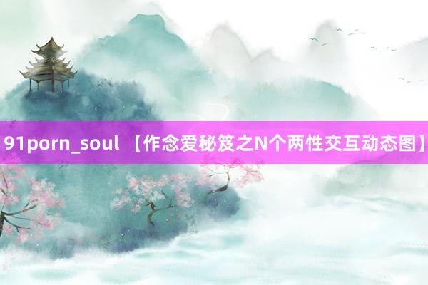 91porn_soul 【作念爱秘笈之N个两性交互动态图】