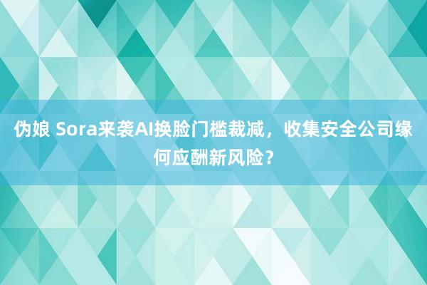 伪娘 Sora来袭AI换脸门槛裁减，收集安全公司缘何应酬新风险？