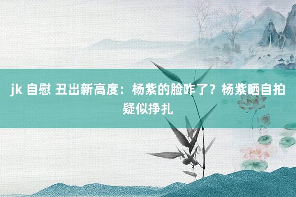 jk 自慰 丑出新高度：杨紫的脸咋了？杨紫晒自拍疑似挣扎