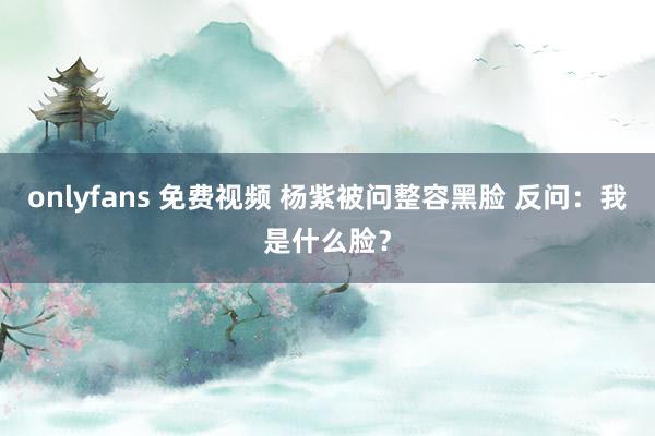 onlyfans 免费视频 杨紫被问整容黑脸 反问：我是什么脸？