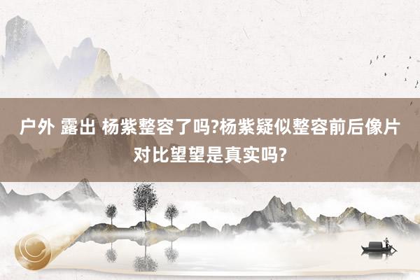 户外 露出 杨紫整容了吗?杨紫疑似整容前后像片对比望望是真实吗?