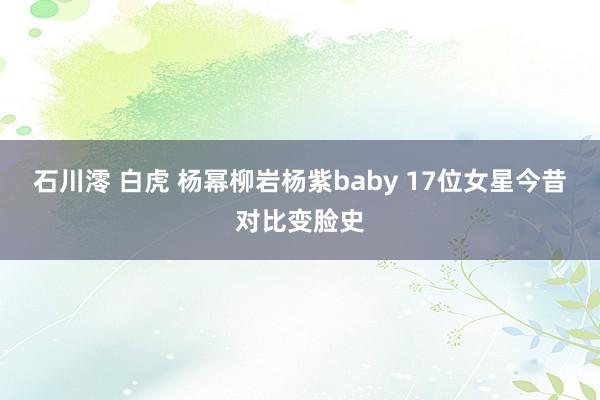 石川澪 白虎 杨幂柳岩杨紫baby 17位女星今昔对比变脸史