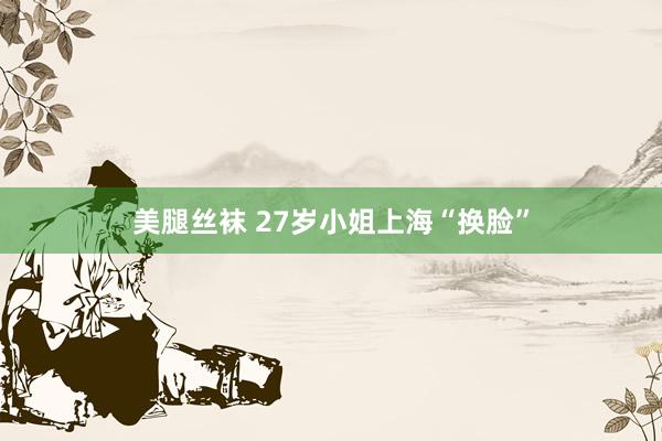 美腿丝袜 27岁小姐上海“换脸”