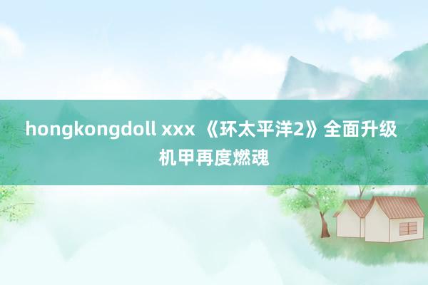 hongkongdoll xxx 《环太平洋2》全面升级 机甲再度燃魂