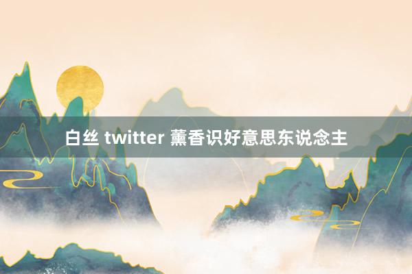 白丝 twitter 薰香识好意思东说念主