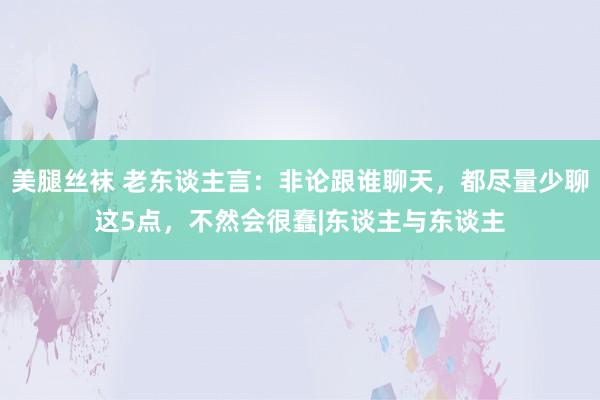 美腿丝袜 老东谈主言：非论跟谁聊天，都尽量少聊这5点，不然会很蠢|东谈主与东谈主