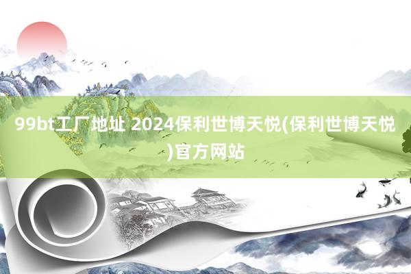 99bt工厂地址 2024保利世博天悦(保利世博天悦)官方网站