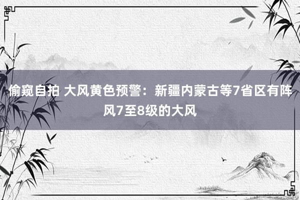 偷窥自拍 大风黄色预警：新疆内蒙古等7省区有阵风7至8级的大风