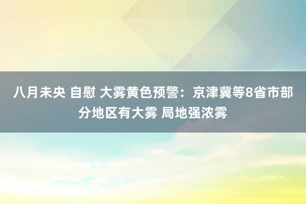 八月未央 自慰 大雾黄色预警：京津冀等8省市部分地区有大雾 局地强浓雾