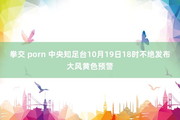 拳交 porn 中央知足台10月19日18时不绝发布大风黄色预警