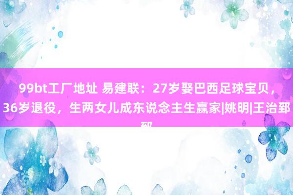 99bt工厂地址 易建联：27岁娶巴西足球宝贝，36岁退役，生两女儿成东说念主生赢家|姚明|王治郅