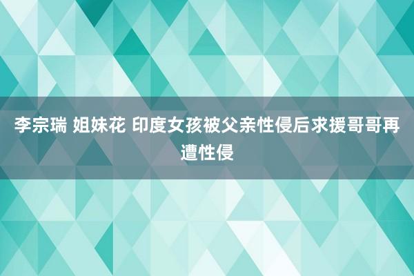 李宗瑞 姐妹花 印度女孩被父亲性侵后求援哥哥再遭性侵