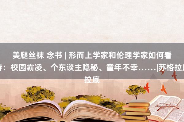 美腿丝袜 念书 | 形而上学家和伦理学家如何看待：校园霸凌、个东谈主隐秘、童年不幸……|苏格拉底