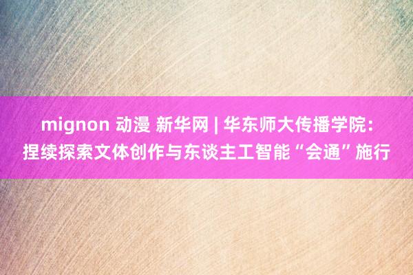 mignon 动漫 新华网 | 华东师大传播学院：捏续探索文体创作与东谈主工智能“会通”施行