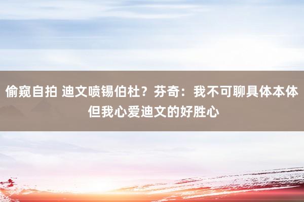 偷窥自拍 迪文喷锡伯杜？芬奇：我不可聊具体本体 但我心爱迪文的好胜心